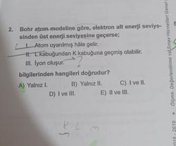 5
2.
Bohr atom modeline göre, elektron alt enerji seviye-
sinden üst enerji seviyesine geçerse;
Atom uyarılmış hâle gelir.
H. I kabuğundan K kabuğuna geçmiş olabilir.
III. İyon oluşur.
bilgilerinden hangileri doğrudur?
A) Yalnız I. B) Yalniz II. C) I ve II.
D) I ve III.
E) II ve III.
Ölçme, Değerlendirme ve Sınav Hizmetleri Genel
K L
M
2018 - 2019
