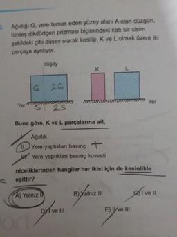 3. Ağırliği G, yere temas eden yüzey alanı A olan düzgün,
türdeş dikdörtgen prizması biçimindeki katı bir cisim
şekildeki gibi düşey olarak kesilip, K ve L olmak üzere iki
parçaya ayniliyor.
düşey
K
G
26
Yer
Yer
- 25
Buna göre, Kve L parçalarına ait,
Ağırlık
Yere yaptıkları basınç +
W. Yere yaptıkları basınç kuvveti
niceliklerinden hangiler her ikisi için de kesinlikle
S eşittir?
Yalnız
B) Yalnız III
A) Yalnız
olive
D1 ve III
godine
E) IWE III