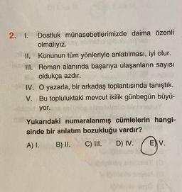 2. 1. Dostluk münasebetlerimizde daima özenli
olmalıyız.
II. Konunun tüm yönleriyle anlatılması, iyi olur.
III. Roman alanında başarıya ulaşanların sayısı
oldukça azdır.
IV. O yazarla, bir arkadaş toplantısında tanıştık.
V. Bu topluluktaki mevcut ikilik günbegün büyü-
yor.
Yukarıdaki numaralanmış cümlelerin hangi-
sinde bir anlatım bozukluğu vardır?
A) I. B) II. C) III. D) IV. E) V.