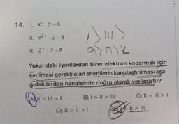 Prf
14. 1. X: 2-8
II. Y2+ : 2-8
1311)
UL. Z+: 2-8
Yukarıdaki iyonlardan birer elektron koparmak için
verilmesi gerekli olan enerjilerin karşılaştırılması aşa-
ğıdakilerden hangisinde doğru olarak verilmiştir?
ALII > III > 1
B) I > II = III
C) II = III > 1
D). III > II >!
EMS II > III