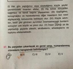 (1) Her gün yaptığımız veya söylediğimiz küçük şeyler
çevremizdeki insanları etkiler. (II) Hiç kimse dünyadan
bağımsız ve kendi başına yaşayamaz. (III) Giyinişimiz,
konuşmapaiz ve hareketlerimiz diğer insanların bizi nasıl
algılayacağı konusunda belirleyici olur. (IV) Küçük adım-
ları, basit gibi görünen ayrıntıları önemsemezsek bunların
sonuçları çok büyük ve yıkıcı olur. (V) İnsan yaptığı ya da
yapmadığı şeylerle ailesini, akrabalarını, arkadaşlarını ve
toplumu etkilemektedir.
37. Bu parçadan çıkarılacak en genel yargı, numaralanmış
cümlelerin hangisinde belirtilmiştir?
AVI
B) II
C) III
D) IV
E) V
@