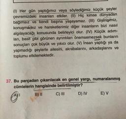 (1) Her gün yaptığımız veya söylediğimiz küçük şeyler
çevremizdeki insanları etkiler. (II) Hiç kimse dünyadan
bağımsız ve kendi başına yaşayamaz. (III) Giyinişimiz,
konuşmapaiz ve hareketlerimiz diğer insanların bizi nasıl
algılayacağı konusunda belirleyici olur. (IV) Küçük adım-
ları, basit gibi görünen ayrıntıları önemsemezsek bunların
sonuçları çok büyük ve yıkıcı olur. (V) İnsan yaptığı ya da
yapmadığı şeylerle ailesini, akrabalarını, arkadaşlarını ve
toplumu etkilemektedir.
37. Bu parçadan çıkarılacak en genel yargı, numaralanmış
cümlelerin hangisinde belirtilmiştir?
AVI
B) II
C) III
D) IV
E) V
@
