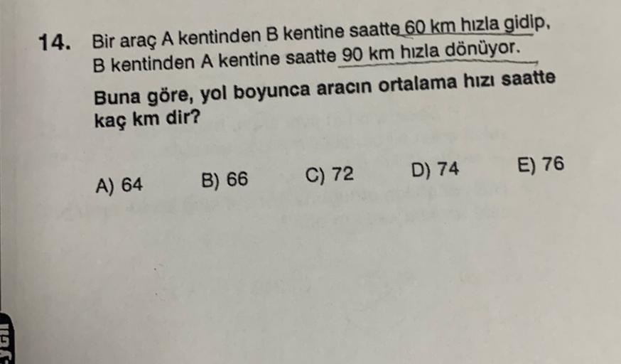 14. Bir araç A kentinden B kentine saatte 60 km hızla gidip,
B kentinden A kentine saatte 90 km hızla dönüyor.
Buna göre, yol boyunca aracın ortalama hızı saatte
kaç km dir?
C) 72
B) 66
D) 74
E) 76
A) 64