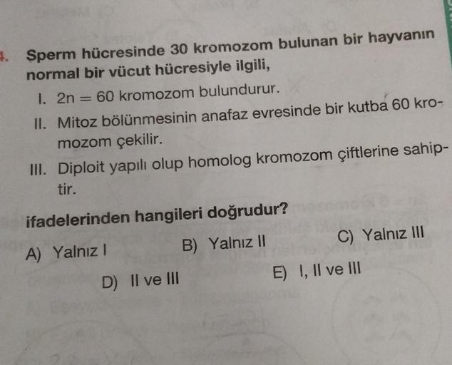 4. Sperm hücresinde 30 kromozom bulunan bir hayvanın
normal bir vücut hücresiyle ilgili,
I. 2n = 60 kromozom bulundurur.
II. Mitoz bölünmesinin anafaz evresinde bir kutba 60 kro-
mozom çekilir.
III. Diploit yapılı olup homolog kromozom çiftlerine sahip-
ti