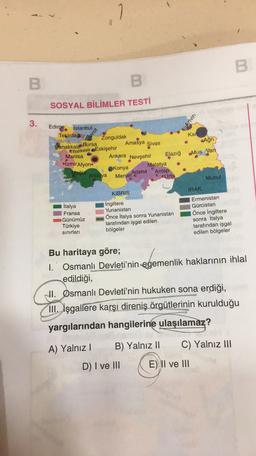 1
7
B
B
SOSYAL BİLİMLER TESTİ
3.
Artvin
Izmit
Kar
Amasya Sivas
Ağri
Edirne
distanbul
Tekirdag
Zonguldak
Çanakkale
Bursa
Balikesir Eskişehir
Manisa
Ankara Nevşehir
Elazığ
IzmirAfyon
Malatya
Konya
Muğla
Adana Antep
Antalya Mersin
*Urfa
Mus Van
Musu!
IRAK
KIBRIS
İtalya
Fransa
Günümüz
Türkiye
sınırları
İngiltere
Yunanistan
Önce İtalya sonra Yunanistan
tarafından işgal edilen
bölgeler
Ermenistan
Gürcistan
Önce İngiltere
sonra İtalya
tarafından işgal
edilen bölgeler
Bu haritaya göre;
1. Osmanlı Devleti'nin egemenlik haklarının ihlal
edildiği,
NI. Osmanlı Devleti'nin hukuken sona erdiği,
III. İşgallere karşı direniş örgütlerinin kurulduğu
yargılarından hangilerine ulaşılamaz?
A) Yalnız!
B) Yalnız II
C) Yalnız III
D) I ve III
E) II ve III
