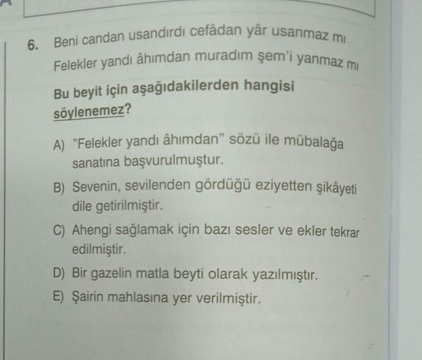 6. Beni candan usandırdı cefâdan yâr usanmaz mi
Felekler yandı âhımdan muradım şem'i yanmaz mi
Bu beyit için aşağıdakilerden hangisi
söylenemez?
A) "Felekler yandı âhımdan” sözü ile mübalağa
sanatına başvurulmuştur.
B) Sevenin, sevilenden gördüğü eziyetten