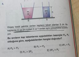 4.
m
EX
2m
Y
S
S
Düşey kesiti şekilde verilen kapların taban alanları S dir. Bu
kaplarda m ve 2m kütleli X ve Y sıvıları aynı yükseklikte
bulunu-
yor.
Bu sivilarin kap tabanlarına uyguladıkları basınçlar Px, Py
olduğuna göre, aşağıdakilerden hangisi doğrudur?
B) Py = Px
A) Px > PY
D) Py> 2Px
C) 2Py = PX
E) 2PX = Py
