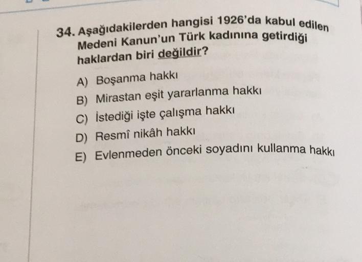 34. Aşağıdakilerden hangisi 1926'da kabul edilen
Medeni Kanun'un Türk kadınına getirdiği
haklardan biri değildir?
A) Boşanma hakkı
B) Mirastan eşit yararlanma hakkı
C) İstediği işte çalışma hakkı
D) Resmî nikâh hakkı
E) Evlenmeden önceki soyadını kullanma hakkı