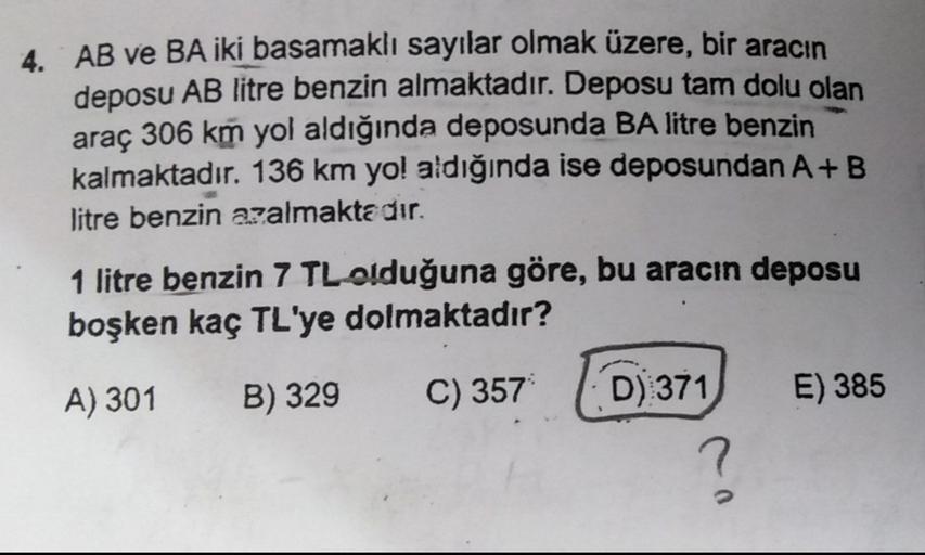 4. AB ve BA iki basamaklı sayılar olmak üzere, bir aracın
deposu AB litre benzin almaktadır. Deposu tam dolu olan
araç 306 km yol aldığında deposunda BA litre benzin
kalmaktadır. 136 km yol aldığında ise deposundan A+B
litre benzin azalmaktadır.
1 litre be