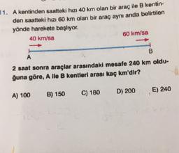 11. A kentinden saatteki hızı 40 km olan bir araç ile B kentin-
den saatteki hızı 60 km olan bir araç aynı anda belirtilen
yönde harekete başlıyor.
40 km/sa
60 km/sa
B
A
2 saat sonra araçlar arasındaki mesafe 240 km oldu-
ğuna göre, A lle B kentleri arası kaç km'dir?
D) 200
E) 240
A) 100
B) 150
C) 180