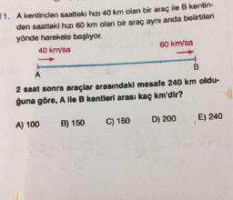 11. A kentinden saatteki hızı 40 km olan bir araç ile B kentin-
den saatteki hızı 60 km olan bir araç aynı anda belirtilen
yönde harekete başlıyor.
40 km/sa
60 km/sa
B
A
2 saat sonra araçlar arasındaki mesafe 240 km oldu-
ğuna göre, A lle B kentleri arası kaç km'dir?
D) 200
E) 240
A) 100
B) 150
C) 180
