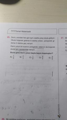TYT/Temel Matematik
27. 30
te:
ag
25. Derin, evinden her gün aynı saatte çıkıp okula gidiyor.
Okula koşarak giderse 8 dakika erken, yürüyerek gi-
derse 4 dakika geç variyor.
Derin yolun bir kısmını yürüyerek, kalanını da koşarak
okula tam zamanında varıyor.
Buna göre Derin yolun kaçta kaçını koşmuştur?
B)
C) D) E)
X:
fe
LO
B
ç
1
+
7
yov.t
t:
e endemik
va
26. Bir mobilya mağazası asaňıdaki masa takımlarınız