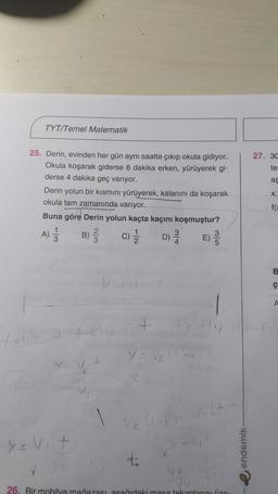 TYT/Temel Matematik
27. 30
te:
ag
25. Derin, evinden her gün aynı saatte çıkıp okula gidiyor.
Okula koşarak giderse 8 dakika erken, yürüyerek gi-
derse 4 dakika geç variyor.
Derin yolun bir kısmını yürüyerek, kalanını da koşarak
okula tam zamanında varıyor.
Buna göre Derin yolun kaçta kaçını koşmuştur?
B)
C) D) E)
X:
fe
LO
B
ç
1
+
7
yov.t
t:
e endemik
va
26. Bir mobilya mağazası asaňıdaki masa takımlarınız
