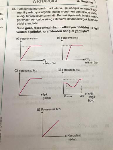 3. Deneme
ta-
A KITAPÇIGI
28. Fotosentez inorganik maddelerin, işik enerjisi ve klorofil pig-
menti yardımıyla organik besin monomeri sentezinde kulla
nıldığı bir reaksiyon zinciridir. Bu reaksiyonlarda birçok enzim
görev alır. Ayrıca bu süreç kalıtsal ve 