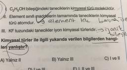 C2H5OH bileşiğindeki taneciklerin kimyasal türü moleküldür.
11. Element sinif maddelerin tamamında taneciklerin kimyasal
türü atomdur.
element the
bagina te
III. KF tuzundaki tanecikler iyon kimyasal türleridir.
bilesth
Kimyasal türler ile ilgili yukarıda verilen bilgilerden hangi-
leri yanlıştır?
. . ~
jonik
A) Yalnız 11
B) Yalnız III
C) I ve II
D) Iva III
F). Il ve II