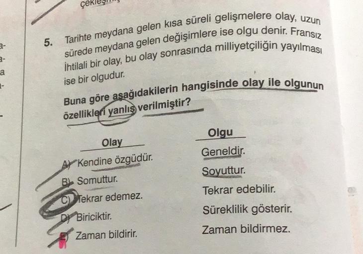 çek
5
.
Tarihte meydana gelen kısa süreli gelişmelere olay, uzun
sürede meydana gelen değişimlere ise olgu denir. Fransız
İhtilali bir olay, bu olay sonrasında milliyetçiliğin yayılması
2-
a
ise bir olgudur.
-
Buna göre asağıdakilerin hangisinde olay ile o