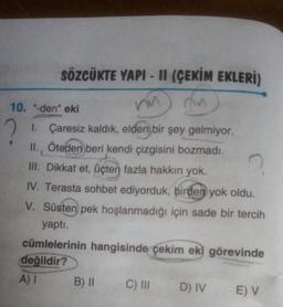 SÖZCÜKTE YAPI - 11 (ÇEKİM EKLERİ)
ny
10. "-den" eki
2 1. Çaresiz kaldık, elden bir şey gelmiyor.
II., Öteden beri kendi çizgisini bozmadı.
III. Dikkat et, üçten fazla hakkın yok.
IV. Terasta sohbet ediyorduk, birden yok oldu.
V. Süsten pek hoşlanmadığı için sade bir tercih
yaptı.
cümlelerinin hangisinde çekim eki görevinde
değildir?
A) I
C) III D) IV E) V
B) ||