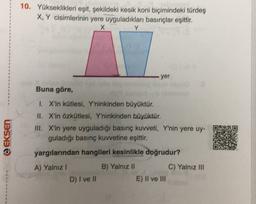 10. Yükseklikleri eşit, şekildeki kesik koni biçimindeki türdeş
X, Y cisimlerinin yere uyguladıkları basınçlar eşittir.
X
Y
yer
Buna göre,
@EKSEN
1. X'in kütlesi, Y'ninkinden büyüktür.
II. X'in Özkütlesi, Y'ninkinden büyüktür.
III. X'in yere uyguladığı basınç kuvveti, Y'nin yere uy-
guladığı basınç kuvvetine eşittir.
yargılarından hangileri kesinlikle doğrudur?
A) Yalnız 1
B) Yalnız II
C) Yalnız III
D) I ve II
E) II ve III