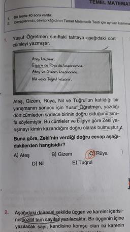 TEMEL MATEMA
Bu testte 40 soru vardır.
1.
Cevaplarınızı
, cevap kâğıdının Temel Matematik Testi için ayrılan kısmına
1.
Yusuf Öğretmen sınıftaki tahtaya aşağıdaki dört
cümleyi yazmıştır.
Ateş kazanır.
Gizem de Rüya da kazanamaz.
Ateş ve Gizem kazanamaz.
Nil veya Tuğrul kazanir.
Ateş. Gizem, Rüya, Nil ve Tuğrul'un katıldığı bir
yarışmanın sonucu için Yusuf Öğretmen, yazdığı
dört cümleden sadece birinin doğru olduğunu sini-
fa söylemiştir. Bu cümleler ve bilgiye göre Zeki ya-
rışmayı kimin kazandığını doğru olarak bulmuştur.f
Buna göre, Zeki'nin verdiği doğru cevap aşağı-
dakilerden hangisidir?
A) Ateş
B) Gizem C) Rüya
2
D) Nil
E) Tuğrul
2. Aşağıdaki dairesel şekilde üçgen ve kareler içerisi-
ne pozitif tam sayılan yazılacaktır. Bir üçgenin içine
yazılacak sayı, kendisine komşu olan iki karenin
