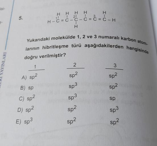 TIS-
1
5.
H H H H
H
H
11 I 21 T
3
H-C = C-Ç- C = C = C-H
H
Yukarıdaki molekülde 1, 2 ve 3 numaralı karbon atom-
larının hibritleşme türü aşağıdakilerden hangisinde
doğru verilmiştir?
YAYINLARI
2
1
3
A) sp2
sp2
sp2
B) sp
sp2
Sp3
Sp3
C) sp2
sp
Sp2
Sp3
D) sp2