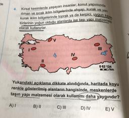 de
4.
Kırsal kesimlerde yaşayan insanlar, konut yapımında
iliman ve sıcak iklim bölgelerinde ahşap, kurak ve yari
kurak iklim bölgelerinde toprak ya da kerpici, uygun kaya,
türlerinin yoğun olduğu alanlarda ise tasi yanimalzemesi
olarak kullanırlar.
IV
062 124
ookm
Yukarıdaki açıklama dikkate alındığında, haritada koyu
renkle gösterilmiş alanların hangisinde, meskenlerde
taşın yapı malzemesi olarak kullanımı daha yaygındır?
A)
B) II
b
C) III
D) IV
EV
