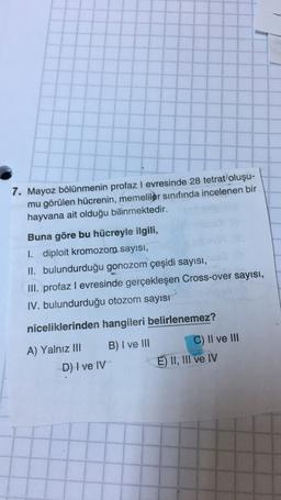 7. Mayoz bölünmenin profaz I evresinde 28 tetrat oluşu-
mu görülen hücrenin, memeliler sınıfında incelenen bir
hayvana ait olduğu bilinmektedir.
Buna göre bu hücreyle ilgili,
I. diploit kromozom sayısı,
II. bulundurduğu gonozom çeşidi sayısı,
III. profaz I evresinde gerçekleşen Cross-over sayısı,
IV. bulundurduğu otozom sayısı
niceliklerinden hangileri belirlenemez?
B) I ve III
A) Yalnız III
C) Il ve III
E) II, III
ve IV
D) I ve IV
