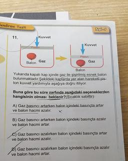 lendirme Testi
Test - 1
11.
Kuvvet
Kuvvet
Piston
Piston
Balon
Gaz
Gaz
Balon
Yukarıda kapalı kap içinde gaz ile şişirilmiş esnek balon
bulunmaktadır.Şekildeki kaplarda yer alan hareketli pis-
ton kuvvet yardımıyla aşağıya doğru itiliyor.
Buna göre bu süre zarfında aşağıdaki seçeneklerden
hangisinin olması beklenir? (Sıcaklık sabittir)
A) Gaz basıncı artarken balon içindeki basınçta artar
ve balon hacmi azalır.
x
B) Gaz basıncı artarken balon içindeki basınçta azalır
ve balon hacmi artar.
Gaz basıncı azalırken balon içindeki basınçta artar
ve balon hacmi azalır.
D) Gaz basıncı azalırken balon içindeki basınçta azalır
ve balon hacmi artar.
