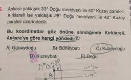 5. Ankara yaklaşık 33° Doğu meridyeni ile 40° Kuzey paraleli,
Kırklareli ise yaklaşık 28° Doğu meridyeni ile 42° Kuzey
paraleli üzerindedir.
Bu koordinatlar göz önüne alındığında Kırklareli,
Ankara'ya göre hangi yöndedir?
A) Güneydoğu B) Güneybatı C) Kuzeydoğu
D) Kuzeybati
El Doğu
3074
UNIL
ho
A
