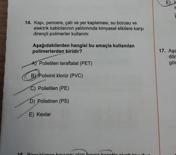 E) H
H
14. Kapı, pencere, çatı ve yer kaplaması, su borusu ve
elektrik kablolarının yalıtımında kimyasal etkilere karşı
dirençli polimerler kullanılır.
Aşağıdakilerden hangisi bu amaçla kullanılan
polimerlerden biridir?
17. Aşa
dör
A) Polietilen teraftalat