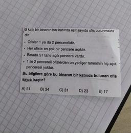 5 katlı bir binanın her katında eşit sayıda ofis bulunmakta-
dır.
Ofisler 1 ya da 2 pencerelidir.
Her ofiste en çok bir pencere açıktır.
Binada 51 tane açık pencere vardır.
• 1 ile 2 pencereli ofislerden on yedişer tanesinin hiç açık
penceresi yoktur.
Bu bilgilere göre bu binanın bir katında bulunan ofis
sayısı kaçtır?
A) 51
B) 34
C) 31
D) 23
E) 17
