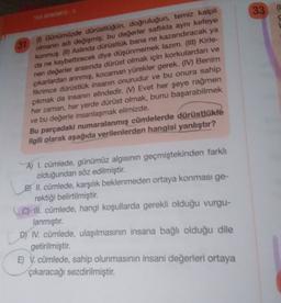 33
YOS DENEMESIS
31
(0 Günümüzde dürüstlüğün, doğruluğun, temiz kalpli
olmanın adı değişmiş; bu değerler saflıkla aynı kefeye
konmuş. (1) Aslında dürüstlük bana ne kazandıracak ya
da ne kaybettirecek diye düşünmemek lazım. (III) Kirle-
nen değerler arasında dürüst olmak için korkulardan ve
çıkarlardan arınmış, kocaman yürekler gerek. (IV) Benim
fikrimce dürüstlük insanin onurudur ve bu onura sahip
çıkmak da insanın elindedir. (W) Evet her şeye rağmen
her zaman, her yerde dürüst olmak, bunu başarabilmek
ve bu değerle insanlaşmak elimizde.
Bu parçadaki numaralanmış cümlelerde dürüstlükle
ilgili olarak aşağıda verilenlerden hangisi yanlıştır?
A) I. cümlede, günümüz algısının geçmiştekinden farklı
olduğundan söz edilmiştir.
B) II. cümlede, karşılık beklenmeden ortaya konması ge-
rektiği belirtilmiştir.
C) ill. cümlede, hangi koşullarda gerekli olduğu vurgu-
lanmıştır
.
D) IV. cümlede, ulaşılmasının insana bağlı olduğu dile
getirilmiştir.
E) V. cümlede, sahip olunmasının insani değerleri ortaya
çıkaracağı sezdirilmiştir
.
