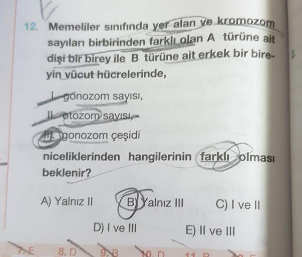 12. Memeliler sınıfında yer alan ve kromozom
sayıları birbirinden farklı olan A türüne ait
dişi bir birey ile B türüne ait erkek bir bire
yin vücut hücrelerinde,
Igonozom sayısı,
otozom sayisip-
gonozom çeşidi
niceliklerinden hangilerinin farklı olması
bek