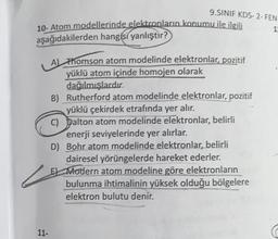 9.SINIF KDS-2- FEN
1
10- Atom modellerinde elektronların konumu ile ilgili
aşağıdakilerden hangisi yanlıştır?
A) Thomson atom modelinde elektronlar, pozitif
yüklü atom içinde homojen olarak
dağılmışlardır.
B) Rutherford atom modelinde elektronlar, pozitif
yüklü çekirdek etrafında yer alır.
C) Dalton atom modelinde elektronlar, belirli
enerji seviyelerinde yer alırlar.
D) Bohr atom modelinde elektronlar, belirli
dairesel yörüngelerde hareket ederler.
E) Modern atom modeline göre elektronların
bulunma
ihtimalinin yüksek olduğu bölgelere
elektron bulutu denir.
11-
1