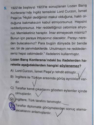 5. 1922'de başlayıp 1923'te sonuçlanan Lozan Barış
Konferansı'nda İngiliz temsilcisi Lord Curzon, İsmet
Paşa'ya "Hiçbir dediğimizi makul olduğuna, haklı ol-
duğuna bakmaksızın kabul etmiyorsunuz. Hepsini
reddediyorsunuz. Her reddettiğinizi cebimize atıyo-