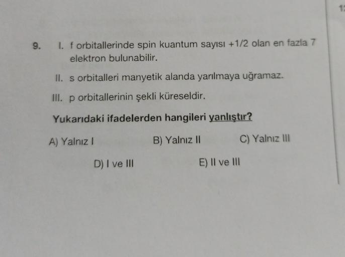 11
9.
I. f orbitallerinde spin kuantum sayısı +1/2 olan en fazla 7
elektron bulunabilir.
II. s orbitalleri manyetik alanda yarılmaya uğramaz.
III. p orbitallerinin şekli küreseldir.
Yukarıdaki ifadelerden hangileri yanlıştır?
A) Yalnız!
B) Yalnız 11
C) Yal