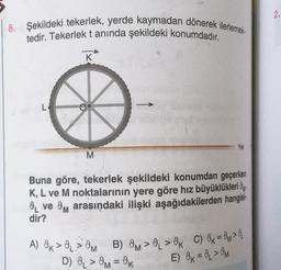 2.
8. Şekildeki tekerlek, yerde kaymadan dönerek ilerlemek
tedir. Tekerlek tanında şekildeki konumdadır.
K
L
Yer
M
Buna göre, tekerlek şekildeki konumdan geçerken
K, L ve M noktalarının yere göre hız büyüklükleri Oy
8 ve Om arasındaki ilişki aşağıdakilerden hangisi-
dir?
A) OK > > OM B) OM > 0 > Ok C) Ok = OM>
D) O > Om = OK
E) Ok = 0 > OM