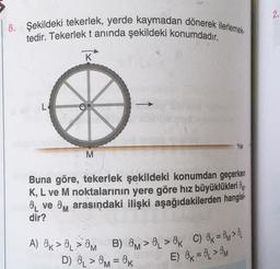 2.
8. Şekildeki tekerlek, yerde kaymadan dönerek ilerlemek
tedir. Tekerlek tanında şekildeki konumdadır.
K
L
Yer
M
Buna göre, tekerlek şekildeki konumdan geçerken
K, L ve M noktalarının yere göre hız büyüklükleri Oy
8 ve Om arasındaki ilişki aşağıdakilerden hangisi-
dir?
A) OK > > OM B) OM > 0 > Ok C) Ok = OM>
D) O > Om = OK
E) Ok = 0 > OM
