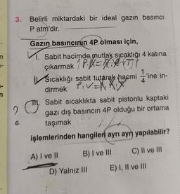 3
.
Belirli miktardaki bir ideal gazın basıncı
Patm'dir.
Gazin basıncının 4P olması için,
n
4
1. Sabit hacimde mutlak sicaklığı 4 katına
çıkarmak 1 P.XEYXATI
i Sıcaklığı sabit tutarak hacmi ='ine in-
dirmek PIV=X0
C.
Sabit sicaklıkta sabit pistonlu kaptaki
gazı dış basıncın 4P olduğu bir ortama
taşımak
işlemlerinden hangileri ayrı ayrı yapılabilir?
2
B) I ve III
C) II ve III
A) I ve II
D) Yalnız III
E) I, II ve III
