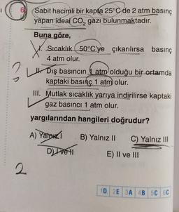 Sabit hacimli bir kapta 25°C de 2 atm basınç
yapan ideal Co, gazı bulunmaktadır.
2
t
Buna göre,
Sıcaklık 50°C'ye çıkarılırsa basınç
4 atm olur.
H. Dış basıncın atm olduğu bir ortamda
kaptaki basınç 1 atm olur.
III. Mutlak sıcaklık yarıya indirilirse kaptaki
gaz basıncı 1 atm olur.
yargılarından hangileri doğrudur?
A) Yahudi
B) Yalnız II
C) Yalnız III
Ditte H
E) Il ve III
2
2
1D 2E 3A 4B 5C 6C