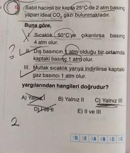 Sabit hacimli bir kapta 25°C de 2 atm basınç
yapan ideal Co, gazı bulunmaktadır.
2
t
Buna göre,
Sıcaklık 50°C'ye çıkarılırsa basınç
4 atm olur.
H. Dış basıncın atm olduğu bir ortamda
kaptaki basınç 1 atm olur.
III. Mutlak sıcaklık yarıya indirilirse kaptaki
gaz basıncı 1 atm olur.
yargılarından hangileri doğrudur?
A) Yahudi
B) Yalnız II
C) Yalnız III
Ditte H
E) Il ve III
2
2
1D 2E 3A 4B 5C 6C
