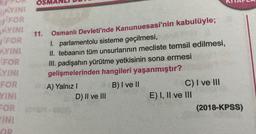 os
DAYINI
FOR
MYINE
FOR
BUYINE
FOR
SYINI
FOR
YINE
11.
Osmanlı Devleti'nde Kanunuesasi'nin kabulüyle;
I. parlamentolu sisteme geçilmesi,
II. tebaanin tüm unsurlarının mecliste temsil edilmesi,
III. padişahın yürütme yetkisinin sona ermesi
gelişmelerinden hangileri yaşanmıştır?
A) Yalnız !
B) I ve II
C) I ve III
D) II ve III
E) I, II ve III
(2018-KPSS)
FOR O
INE