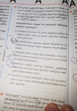 HA
27. Çok gariptir; çağımızda işler o hale geldi ki felsefe, ne
teorik ne pratik hiçbir faydası ve değeri olmayan, boş ve
kuru bir laf olup kaldı. Felsefeyi günümüz çocuklarına
da ulaşılmaz, asik suratlı, çatık kaşlı pe belali göster-
29. Tekr
Jenny Offill,
eğişikliğinin
urumun ve
endişeleri
e kaçma-
Derrugu,
sessiz
ilk b
ard
dön
lan
olu
deg
e ilgili
um
mek büyük bir
hatadır.
Aşağıdakilerden hangisi bu parçadaki düşünceyi
destekler niteliktedir?
A) Felsefeyi barındıran ruh, kendi sağlığıyla bedeni de
sağlam etmeli, huzur ve rahatın ışığı olup insanlara
yollar göstermeli.
B) Asıl felsefe bize yaşamayı öğreten felsefedir ve ço-
cuklara konuşmaya başlar başlamaz felsefe öğretil-
melidir.
ne
üncü
sa
B
ela-
la
A
Gür Yayınevi
E
C) Felsefeye asılsız maske takan safsatalar, onun için-
deki hoş zaman duygusunu alıp çamur ve kir içinde
bir felsefe yaratmışlardır.
Di Felsefenin yediden yetmişe insanlara, yaşamaya
başlarken de ölüme doğru giderken de faydalı olabi-
lecek söyleyecekleri vardır.
E) Hayatımızın işine yaramayan bütün söz oyunlarını
kaldın atan insan, kendine göre basit felsefe konu-
lanni seçmeli.
28. "Sanat nedir?" sorusuna verilen ilk cevap sanatı yansit-
ma benzerse ya da taklit olarak görme
Sanatı bir yansıtma olarak görmek y
vam etmiş ve zamanımıza ind