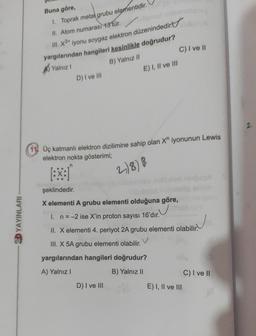 Buna göre,
C) I ve II
1. Toprak metal grubu elementidir
.
II. Atom numarası 13 tür.
III. ¥3* iyonu soygaz elektron düzenindedirt
yargılarından hangileri kesinlikle doğrudur?
B) Yalnız il
D) I ve III
E) I, II ve III
Yalnız!
2
11. Üç katmanlı elektron dizilimine sahip olan X" iyonunun Lewis
elektron nokta gösterimi;
n
2)8)8
şeklindedir.
X elementi A grubu elementi olduğuna göre,
2D YAYINLARI
1. n=-2 ise X'in proton sayısı 16'dır.
II. X elementi 4. periyot 2A grubu elementi olabilir.
III. X 5A grubu elementi olabilir.
yargılarından hangileri doğrudur?
A) Yalnız
B) Yalnız 11
C) I ve II
E) I, II ve III
D) I ve III