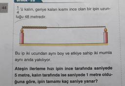 44
11
'ü kalın, geriye kalan kısmı ince olan bir ipin uzun-
4
luğu 48 metredir.
$
2
Bu ip iki ucundan ayni boy ve etkiye sahip iki mumla
aynı anda yakılıyor.
2
1
2
1
Ateşin ilerleme hızı ipin ince tarafında saniyede
5 metre, kalin tarafında ise saniyede 1 metre oldu-
ğuna göre, ipin tamamı kaç saniye yanar?
3
1
?
1
2
