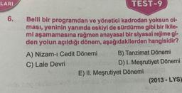 LARI
TEST-9
6.
Belli bir programdan ve yönetici kadrodan yoksun ol-
ması, yeninin yanında eskiyi de sürdürme gibi bir ikile-
mi aşamamasına rağmen anayasal bir siyasal rejime gi-
den yolun açıldığı dönem, aşağıdakilerden hangisidir?
A) Nizam-ı Cedit Dönemi B) Tanzimat Dönemi
C) Lale Devri
D) I. Meşrutiyet Dönemi
E) II. Meşrutiyet Dönemi
(2013 - LYS)
