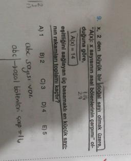 .
.
1
9. x, 2 den büyük bir doğal sayı olmak üzere,
"A(x): x sayısının asal bölenlerinin çarpımı"
ol-
duğuna göre,
1.14
2.9
1 A(x) = 14
eşitliğini sağlayan üç basamaklı en küçük sayl-
nin rakamları toplamı kaçtır?
A) 1
B) 2
C)3 D) 4
E) 5
SwN
abc sayısı von
VOI
abc asal bölenler çorp=10