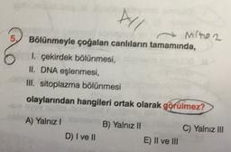 AL
5.
Miton
Bölünmeyle çoğalan canlıların tamamında,
1, çekirdek bölünmesi,
II. DNA eşlenmesi,
III. sitoplazma bölünmesi
olaylarından hangileri ortak olarak görülmez?
A) Yalnız!
B) Yalnız II
C) Yalnız III
D) I ve II
E) II ve III
