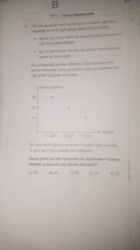 B
TYT / Temel Matematik
5
4. Her biri eş güçte belli sayıda işçinin birlikte yapmaya
başladığı bir iş ile ilgili aşağıdakiler bilinmektedir.
Işçiler gün boyu sabit bir mesai süresi boyunca ve
eşit süre çalışmaktadır.
> Işin ilk gününden sonraki her günün s