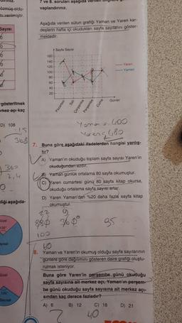 iniz.
7 ve 8. soruları aşağıda verilen my
vaplandırınız.
özmüş oldu-
mi verilmiştir.
Sayisi
6
Aşağıda verilen sütun grafiği Yaman ve Yaren kar-
deşlerin hafta içi okudukları sayfa sayitarini göster-
mektedir.
Sayfa Sayısı
180
0
6
6
36
6
140
120
Yaren
Yaman
100
80
60
40
20
Günler
Pazartesi
Cuma
gösterilmek
rkez açı kaç
sah
Çarşamba
Perşembe
D) 108
Yoma = 600
Yaren 6,80
.
360
NA
362
2, 4
o
7. Buna göre aşağıdaki ifadelerden
hangisi yanlış-
tır?
A) Yaman'ın okuduğu toplam sayfa sayısı Yaren'in
okuduğundan azdır.
Yaman günlük ortalama 80 sayfa okumuştur.
C) Yaren cumartesi günü 80 sayfa kitap okursa,
okuduğu ortalama sayfa sayısı artar.
D) Yaren Yaman'dan %20 daha fazla sayfa kitap
okumuştur.
22
fiği aşağıda-
Bozel
880 360°
85
135
10
ayisal
Sözel
60
18. Yaman ve Yaren'in okumuş olduğu sayfa sayılarının
gunlere gore dağılımını gösteren daire grafiği oluştu-
rulmak isteniyor.
Buna göre Yaren'in perşembe günü okuduğu
sayfa sayısına ait merkez açı. Yaman'ın perşem-
be günü okuduğu sayfa sayısına ait merkez açı-
sindan kaç derece fazladır?
A) 6 B) 12 C) 18 D) 21
40
135
Sayısal