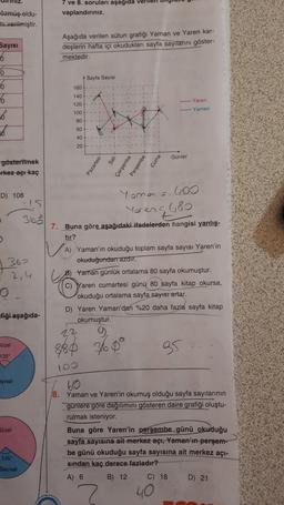 iniz.
7 ve 8. soruları aşağıda verilen my
vaplandırınız.
özmüş oldu-
mi verilmiştir.
Sayisi
6
Aşağıda verilen sütun grafiği Yaman ve Yaren kar-
deşlerin hafta içi okudukları sayfa sayitarini göster-
mektedir.
Sayfa Sayısı
180
0
6
6
36
6
140
120
Yaren
Yaman
100
80
60
40
20
Günler
Pazartesi
Cuma
gösterilmek
rkez açı kaç
sah
Çarşamba
Perşembe
D) 108
Yoma = 600
Yaren 6,80
.
360
NA
362
2, 4
o
7. Buna göre aşağıdaki ifadelerden
hangisi yanlış-
tır?
A) Yaman'ın okuduğu toplam sayfa sayısı Yaren'in
okuduğundan azdır.
Yaman günlük ortalama 80 sayfa okumuştur.
C) Yaren cumartesi günü 80 sayfa kitap okursa,
okuduğu ortalama sayfa sayısı artar.
D) Yaren Yaman'dan %20 daha fazla sayfa kitap
okumuştur.
22
fiği aşağıda-
Bozel
880 360°
85
135
10
ayisal
Sözel
60
18. Yaman ve Yaren'in okumuş olduğu sayfa sayılarının
gunlere gore dağılımını gösteren daire grafiği oluştu-
rulmak isteniyor.
Buna göre Yaren'in perşembe günü okuduğu
sayfa sayısına ait merkez açı. Yaman'ın perşem-
be günü okuduğu sayfa sayısına ait merkez açı-
sindan kaç derece fazladır?
A) 6 B) 12 C) 18 D) 21
40
135
Sayısal
